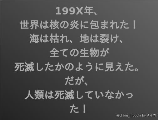 199x年 世界は核の炎に包まれた 海は枯れ 地は裂け 全ての生物が 死滅したかのように見えた